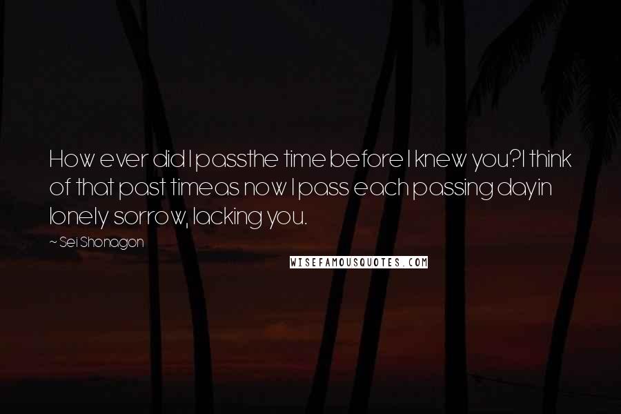 Sei Shonagon Quotes: How ever did I passthe time before I knew you?I think of that past timeas now I pass each passing dayin lonely sorrow, lacking you.
