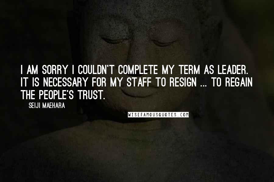 Seiji Maehara Quotes: I am sorry I couldn't complete my term as leader. It is necessary for my staff to resign ... to regain the people's trust.
