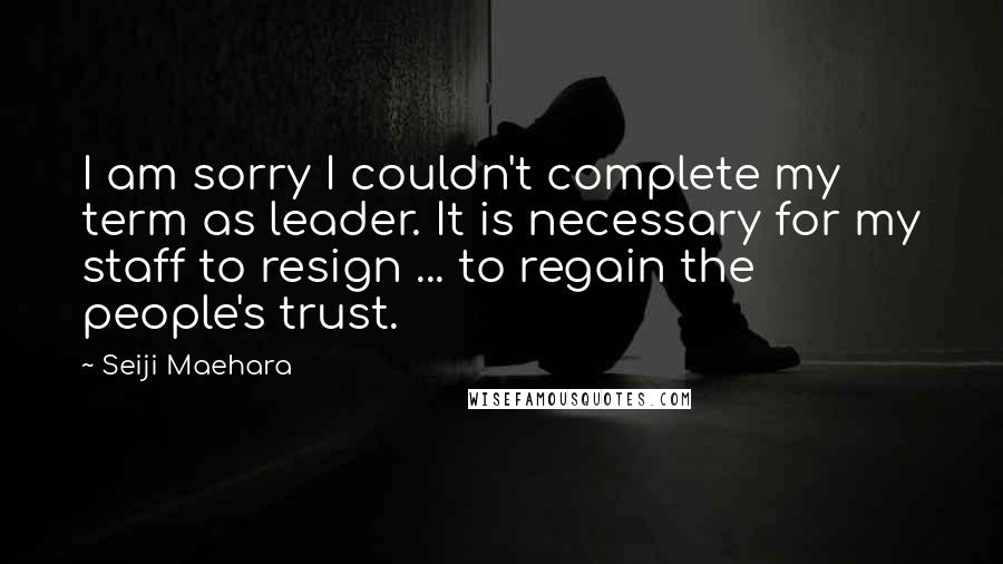 Seiji Maehara Quotes: I am sorry I couldn't complete my term as leader. It is necessary for my staff to resign ... to regain the people's trust.
