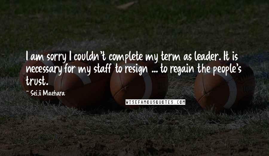 Seiji Maehara Quotes: I am sorry I couldn't complete my term as leader. It is necessary for my staff to resign ... to regain the people's trust.