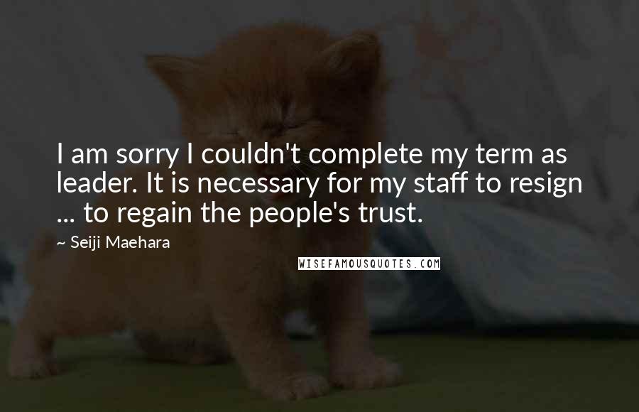 Seiji Maehara Quotes: I am sorry I couldn't complete my term as leader. It is necessary for my staff to resign ... to regain the people's trust.
