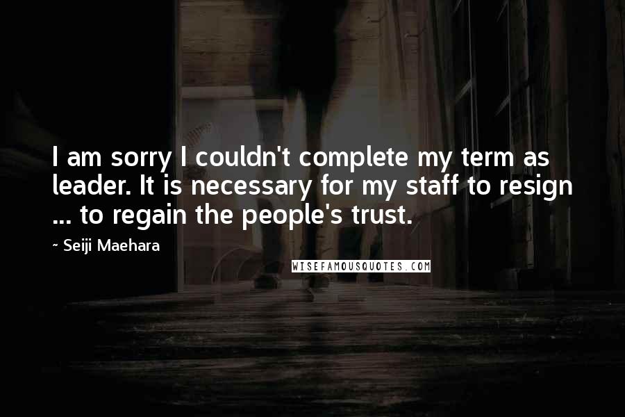 Seiji Maehara Quotes: I am sorry I couldn't complete my term as leader. It is necessary for my staff to resign ... to regain the people's trust.