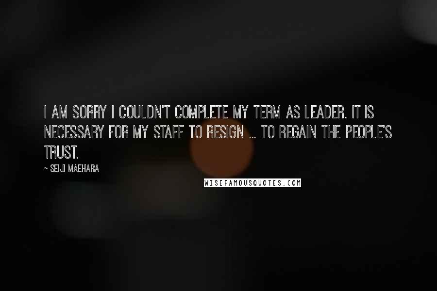 Seiji Maehara Quotes: I am sorry I couldn't complete my term as leader. It is necessary for my staff to resign ... to regain the people's trust.