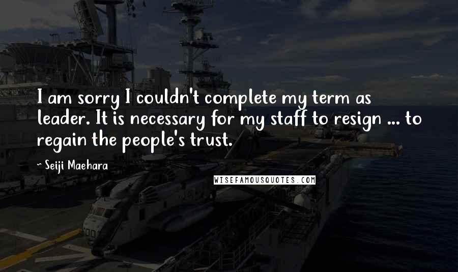 Seiji Maehara Quotes: I am sorry I couldn't complete my term as leader. It is necessary for my staff to resign ... to regain the people's trust.