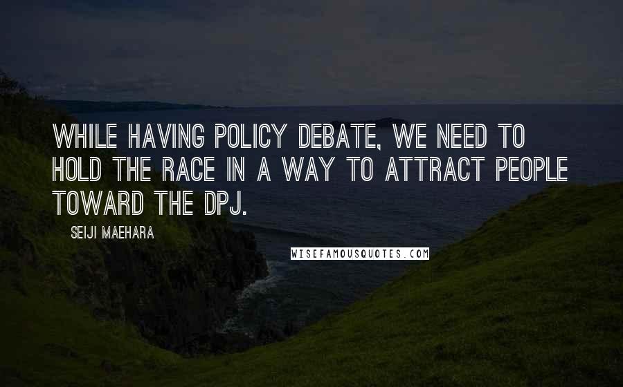 Seiji Maehara Quotes: While having policy debate, we need to hold the race in a way to attract people toward the DPJ.