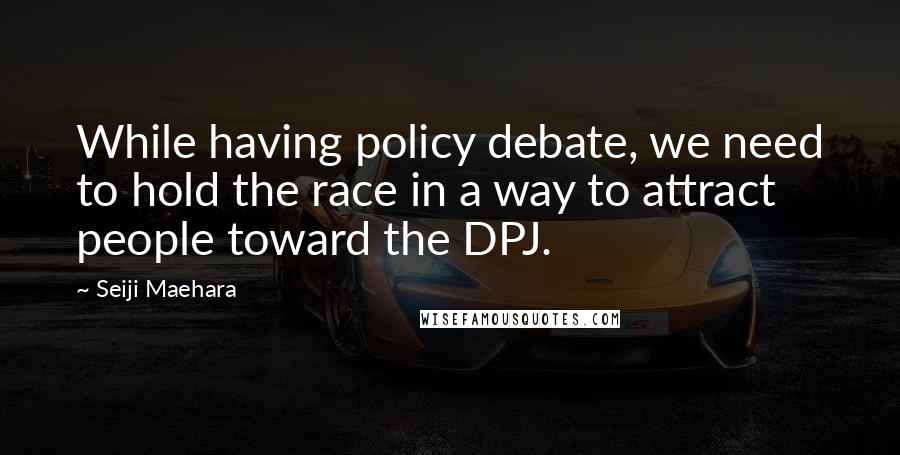 Seiji Maehara Quotes: While having policy debate, we need to hold the race in a way to attract people toward the DPJ.