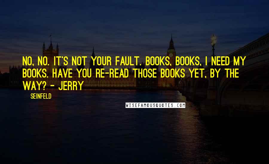 Seinfeld Quotes: No, no. It's not your fault. Books, books, I need my books. Have you re-read those books yet, by the way? - Jerry