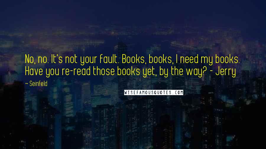 Seinfeld Quotes: No, no. It's not your fault. Books, books, I need my books. Have you re-read those books yet, by the way? - Jerry