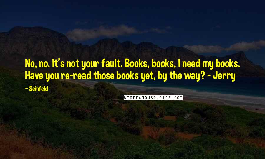 Seinfeld Quotes: No, no. It's not your fault. Books, books, I need my books. Have you re-read those books yet, by the way? - Jerry