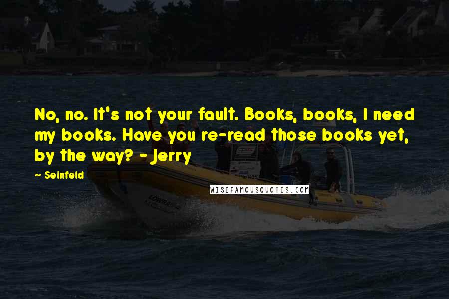 Seinfeld Quotes: No, no. It's not your fault. Books, books, I need my books. Have you re-read those books yet, by the way? - Jerry