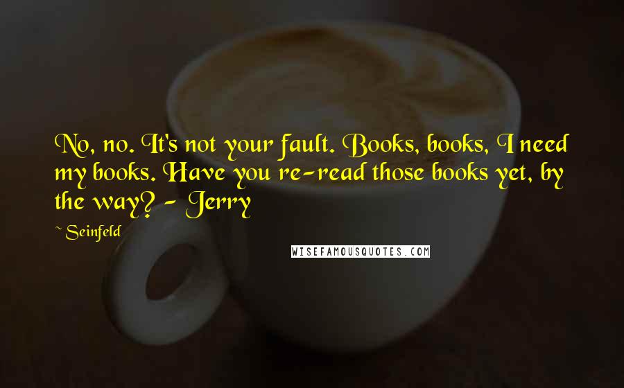 Seinfeld Quotes: No, no. It's not your fault. Books, books, I need my books. Have you re-read those books yet, by the way? - Jerry