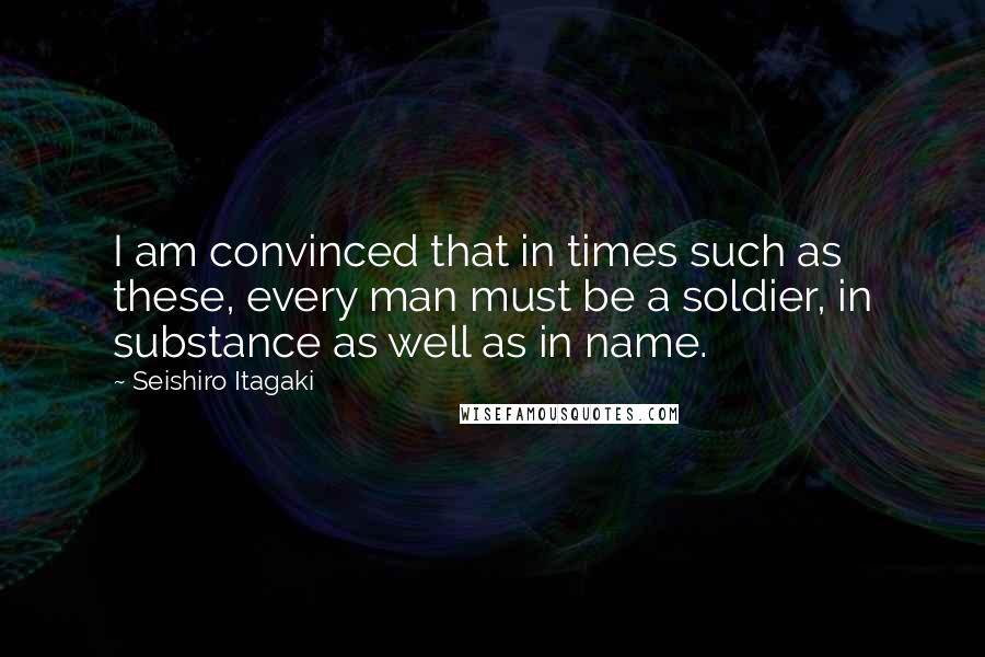 Seishiro Itagaki Quotes: I am convinced that in times such as these, every man must be a soldier, in substance as well as in name.