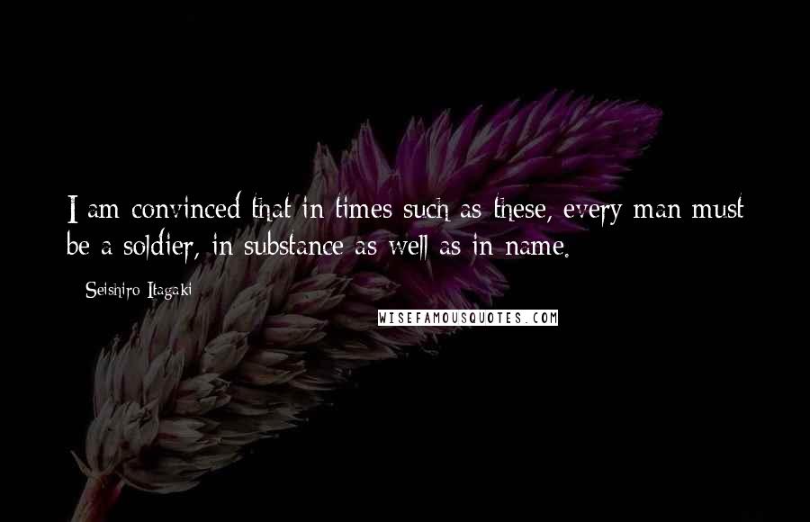 Seishiro Itagaki Quotes: I am convinced that in times such as these, every man must be a soldier, in substance as well as in name.