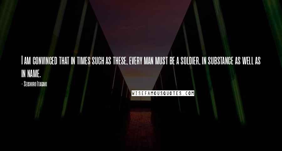 Seishiro Itagaki Quotes: I am convinced that in times such as these, every man must be a soldier, in substance as well as in name.