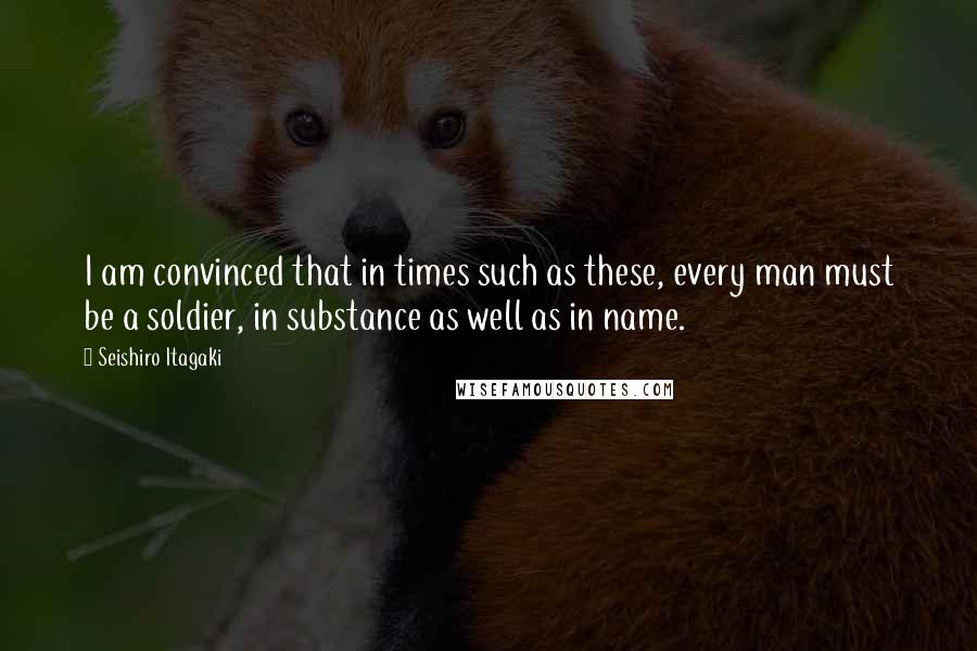 Seishiro Itagaki Quotes: I am convinced that in times such as these, every man must be a soldier, in substance as well as in name.