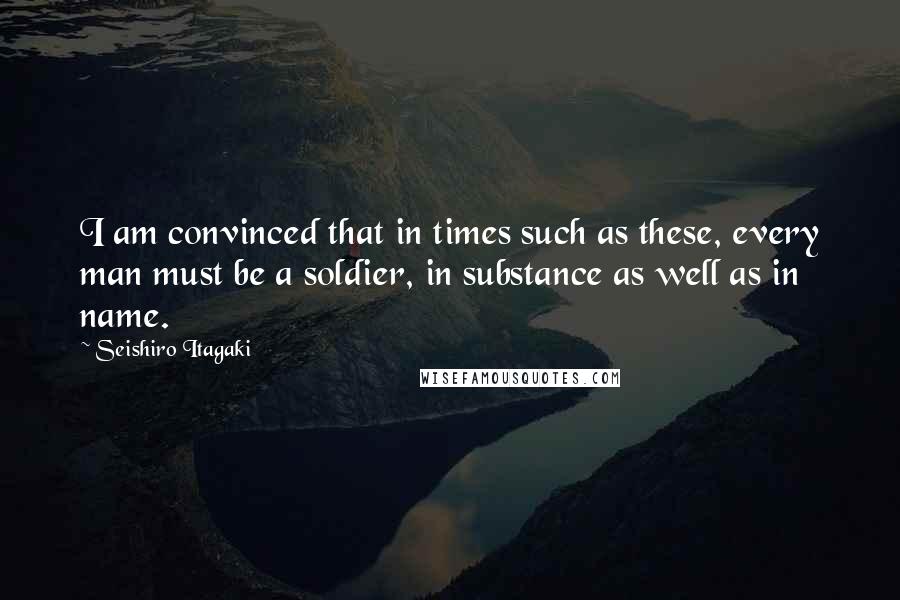 Seishiro Itagaki Quotes: I am convinced that in times such as these, every man must be a soldier, in substance as well as in name.