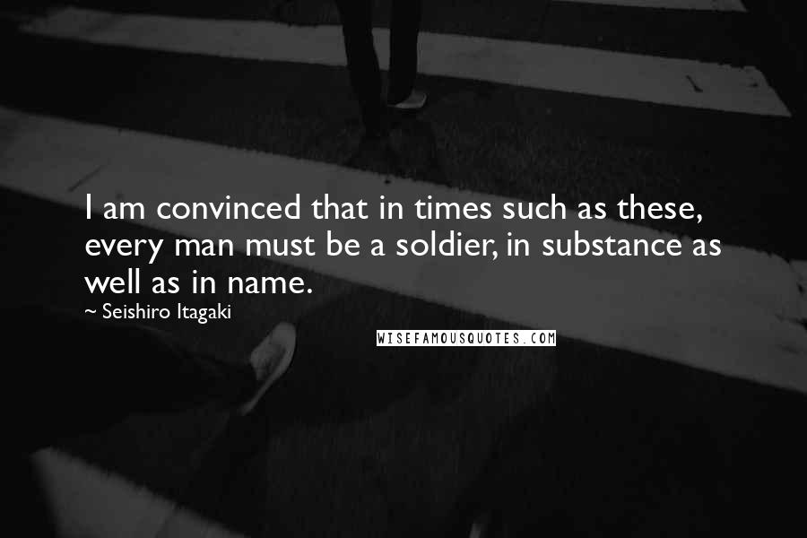 Seishiro Itagaki Quotes: I am convinced that in times such as these, every man must be a soldier, in substance as well as in name.