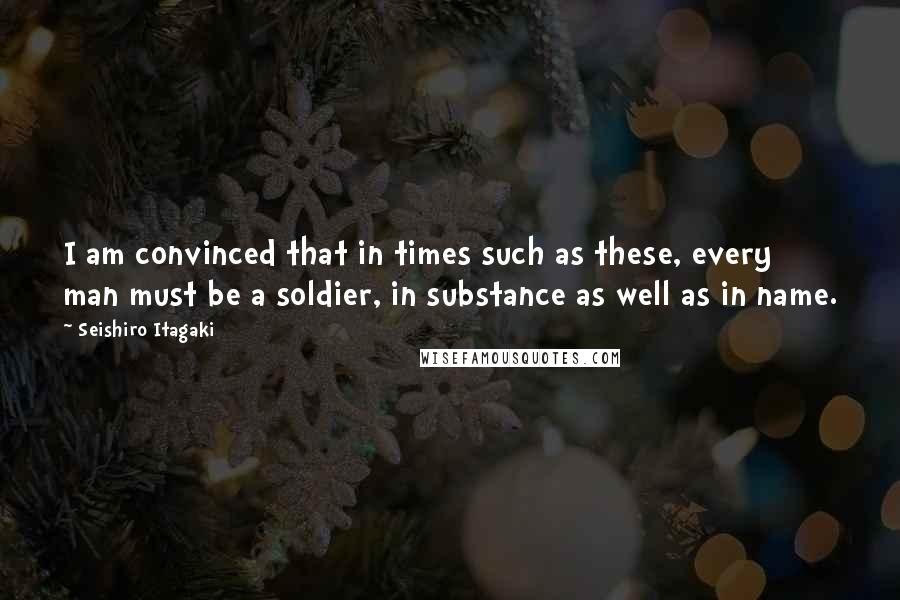 Seishiro Itagaki Quotes: I am convinced that in times such as these, every man must be a soldier, in substance as well as in name.