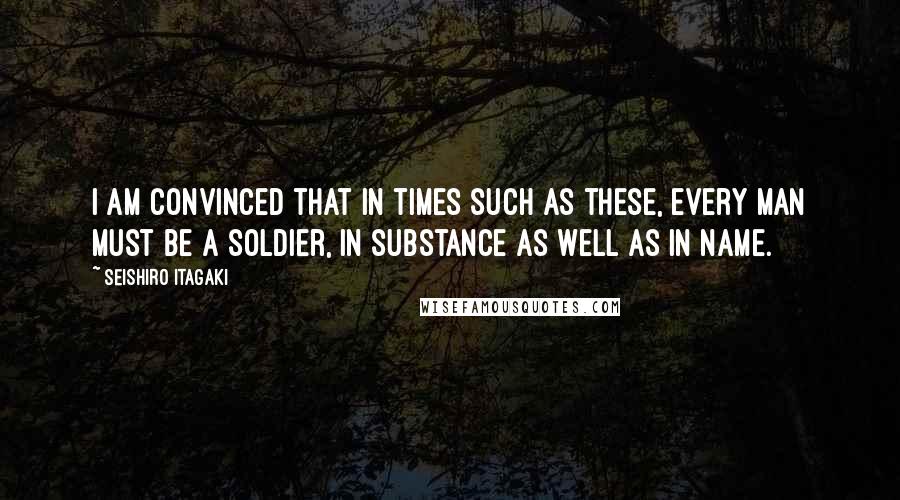 Seishiro Itagaki Quotes: I am convinced that in times such as these, every man must be a soldier, in substance as well as in name.