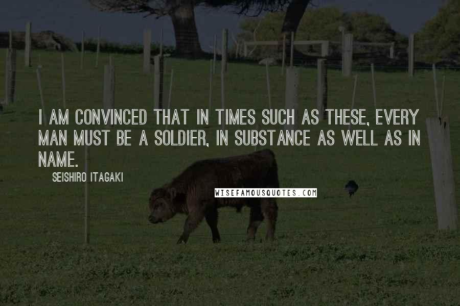 Seishiro Itagaki Quotes: I am convinced that in times such as these, every man must be a soldier, in substance as well as in name.