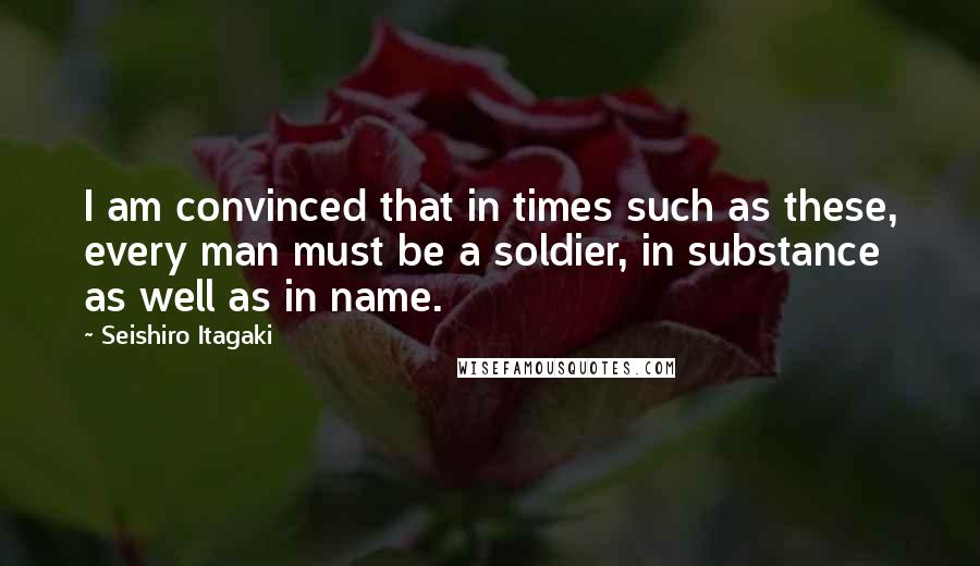 Seishiro Itagaki Quotes: I am convinced that in times such as these, every man must be a soldier, in substance as well as in name.