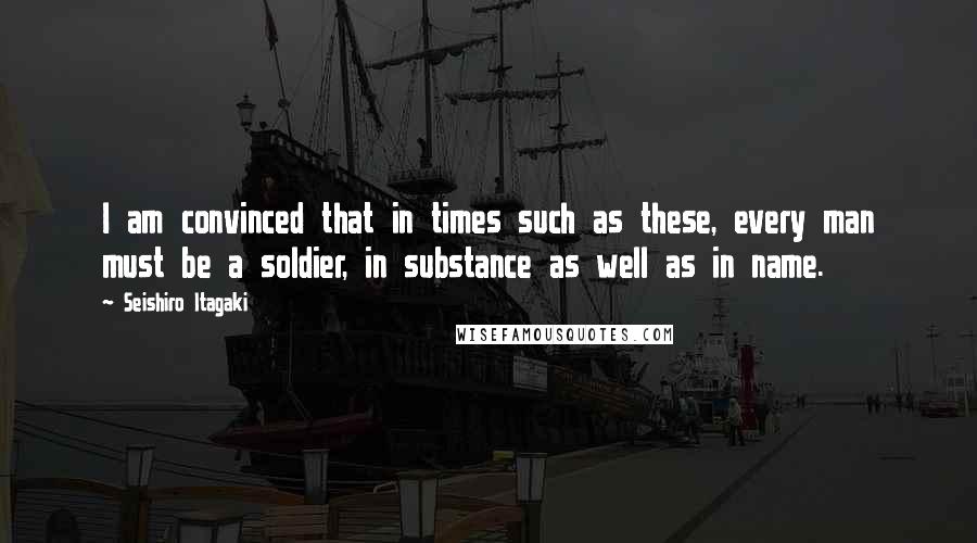 Seishiro Itagaki Quotes: I am convinced that in times such as these, every man must be a soldier, in substance as well as in name.