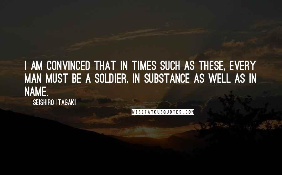 Seishiro Itagaki Quotes: I am convinced that in times such as these, every man must be a soldier, in substance as well as in name.