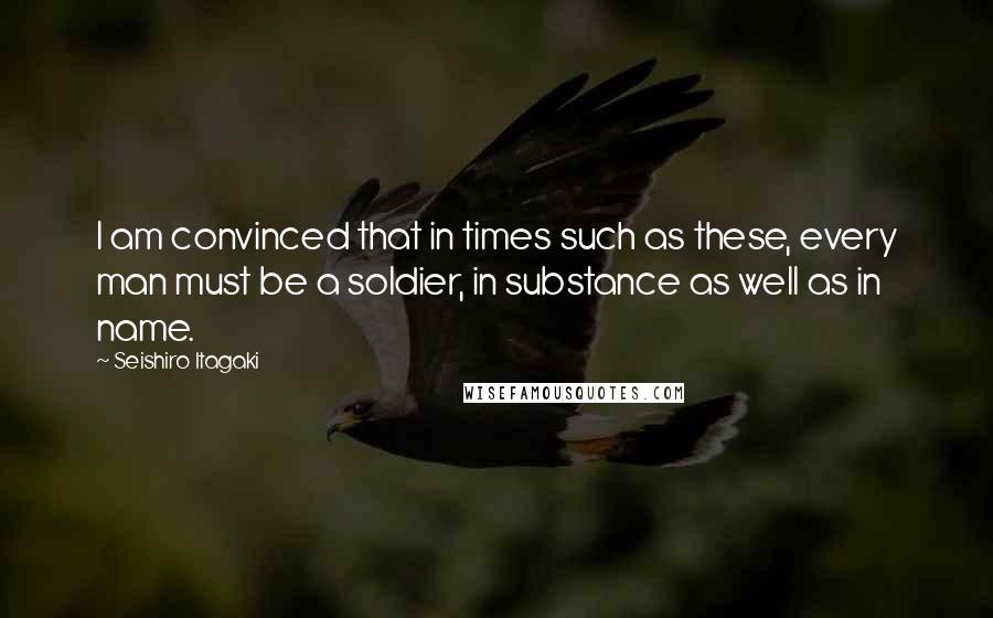 Seishiro Itagaki Quotes: I am convinced that in times such as these, every man must be a soldier, in substance as well as in name.