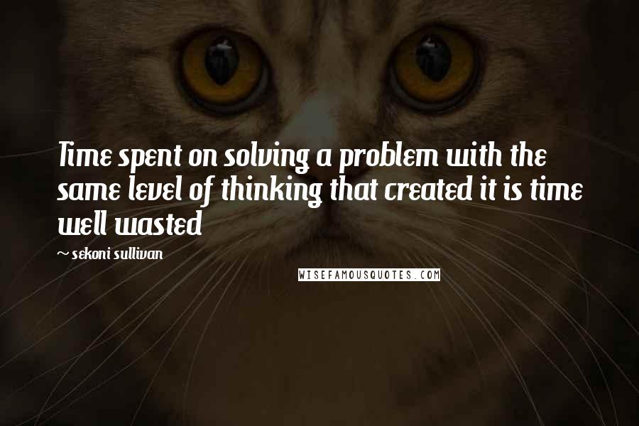 Sekoni Sullivan Quotes: Time spent on solving a problem with the same level of thinking that created it is time well wasted