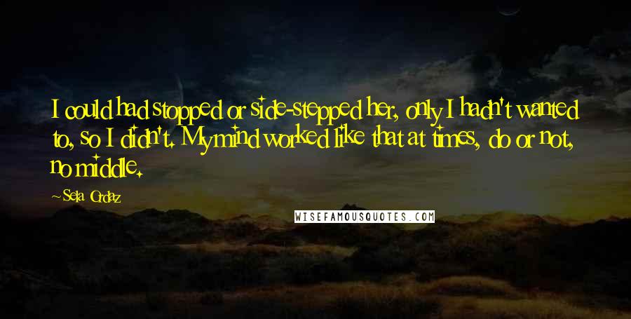 Sela Ordaz Quotes: I could had stopped or side-stepped her, only I hadn't wanted to, so I didn't. My mind worked like that at times, do or not, no middle.