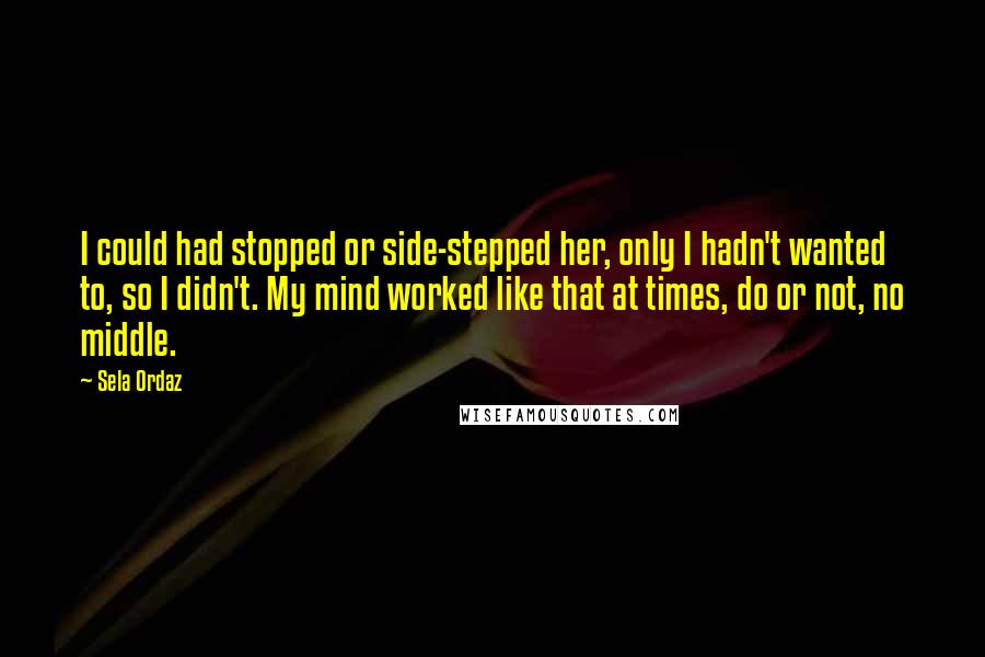 Sela Ordaz Quotes: I could had stopped or side-stepped her, only I hadn't wanted to, so I didn't. My mind worked like that at times, do or not, no middle.