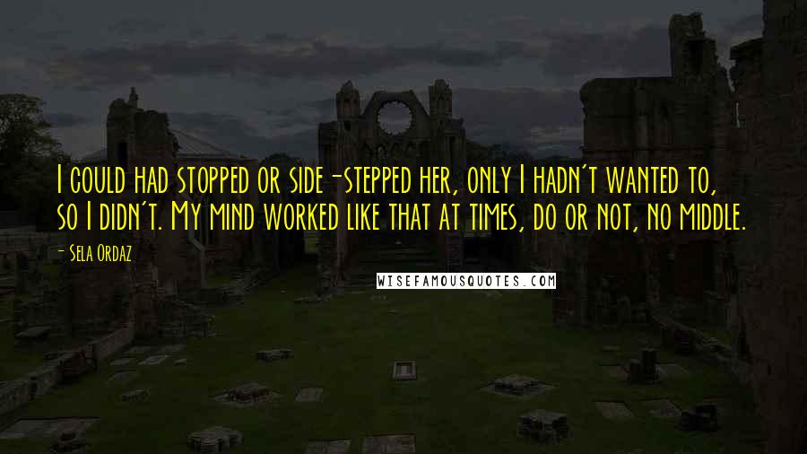 Sela Ordaz Quotes: I could had stopped or side-stepped her, only I hadn't wanted to, so I didn't. My mind worked like that at times, do or not, no middle.