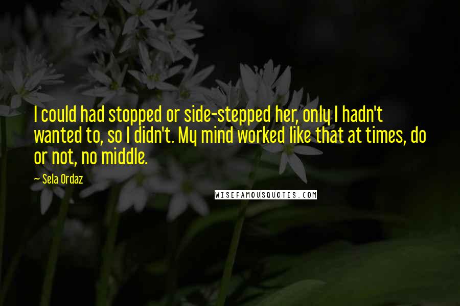 Sela Ordaz Quotes: I could had stopped or side-stepped her, only I hadn't wanted to, so I didn't. My mind worked like that at times, do or not, no middle.