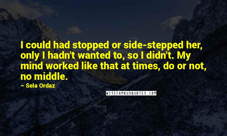 Sela Ordaz Quotes: I could had stopped or side-stepped her, only I hadn't wanted to, so I didn't. My mind worked like that at times, do or not, no middle.