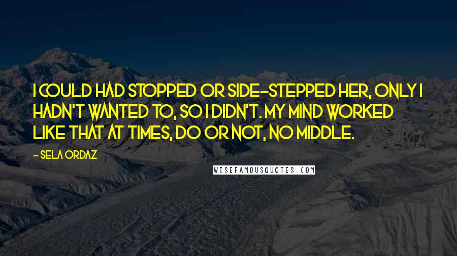 Sela Ordaz Quotes: I could had stopped or side-stepped her, only I hadn't wanted to, so I didn't. My mind worked like that at times, do or not, no middle.