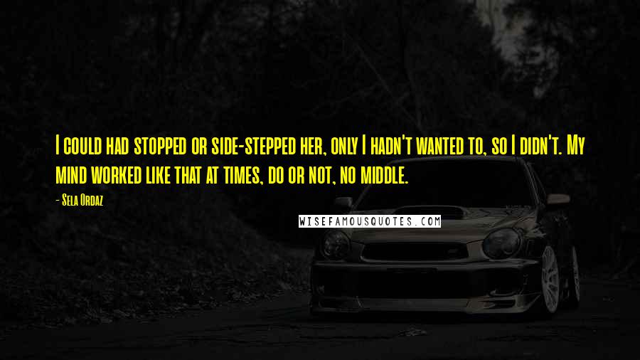 Sela Ordaz Quotes: I could had stopped or side-stepped her, only I hadn't wanted to, so I didn't. My mind worked like that at times, do or not, no middle.