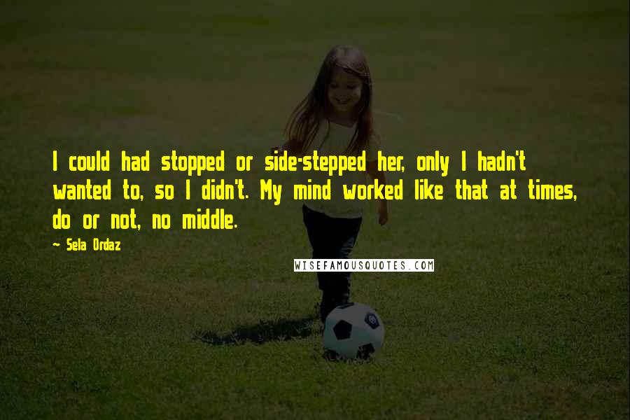 Sela Ordaz Quotes: I could had stopped or side-stepped her, only I hadn't wanted to, so I didn't. My mind worked like that at times, do or not, no middle.