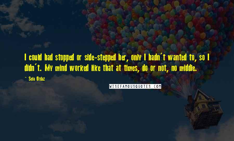 Sela Ordaz Quotes: I could had stopped or side-stepped her, only I hadn't wanted to, so I didn't. My mind worked like that at times, do or not, no middle.
