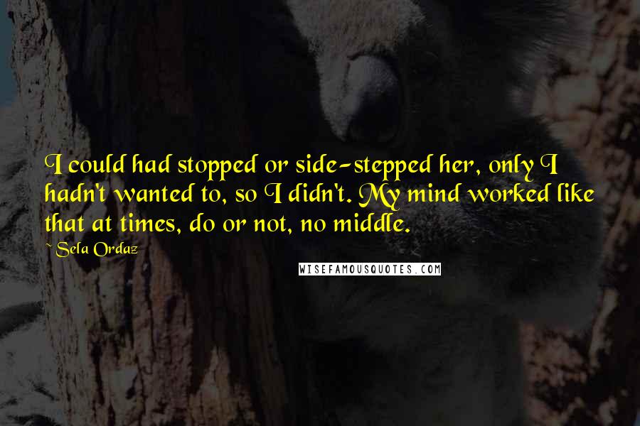 Sela Ordaz Quotes: I could had stopped or side-stepped her, only I hadn't wanted to, so I didn't. My mind worked like that at times, do or not, no middle.