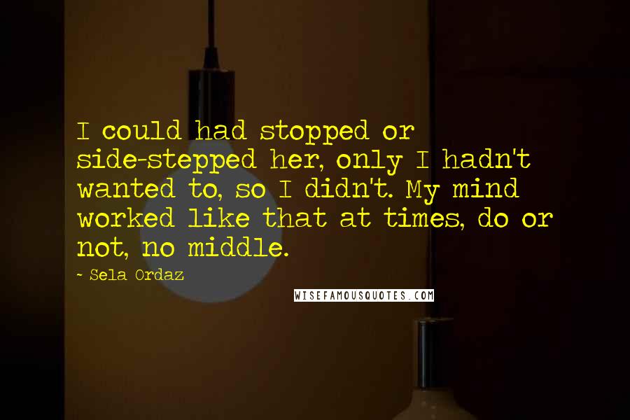 Sela Ordaz Quotes: I could had stopped or side-stepped her, only I hadn't wanted to, so I didn't. My mind worked like that at times, do or not, no middle.