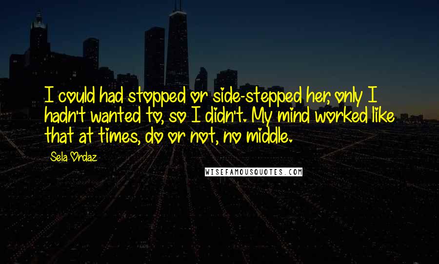 Sela Ordaz Quotes: I could had stopped or side-stepped her, only I hadn't wanted to, so I didn't. My mind worked like that at times, do or not, no middle.