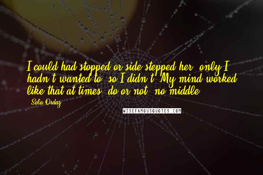 Sela Ordaz Quotes: I could had stopped or side-stepped her, only I hadn't wanted to, so I didn't. My mind worked like that at times, do or not, no middle.