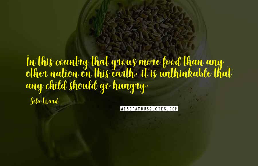 Sela Ward Quotes: In this country that grows more food than any other nation on this earth, it is unthinkable that any child should go hungry.