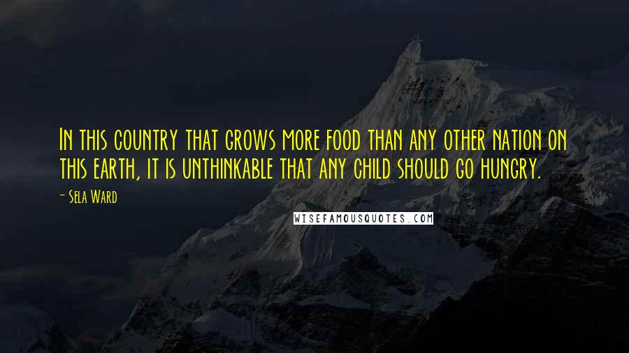 Sela Ward Quotes: In this country that grows more food than any other nation on this earth, it is unthinkable that any child should go hungry.