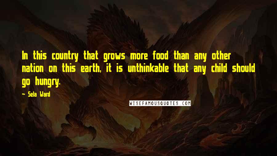 Sela Ward Quotes: In this country that grows more food than any other nation on this earth, it is unthinkable that any child should go hungry.