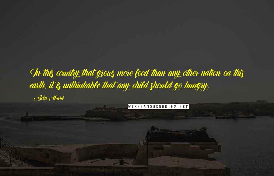 Sela Ward Quotes: In this country that grows more food than any other nation on this earth, it is unthinkable that any child should go hungry.