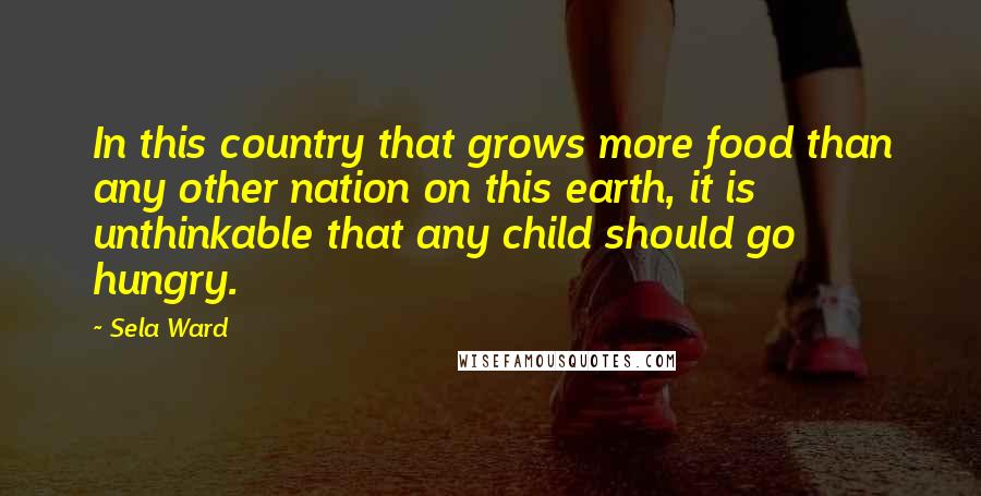 Sela Ward Quotes: In this country that grows more food than any other nation on this earth, it is unthinkable that any child should go hungry.