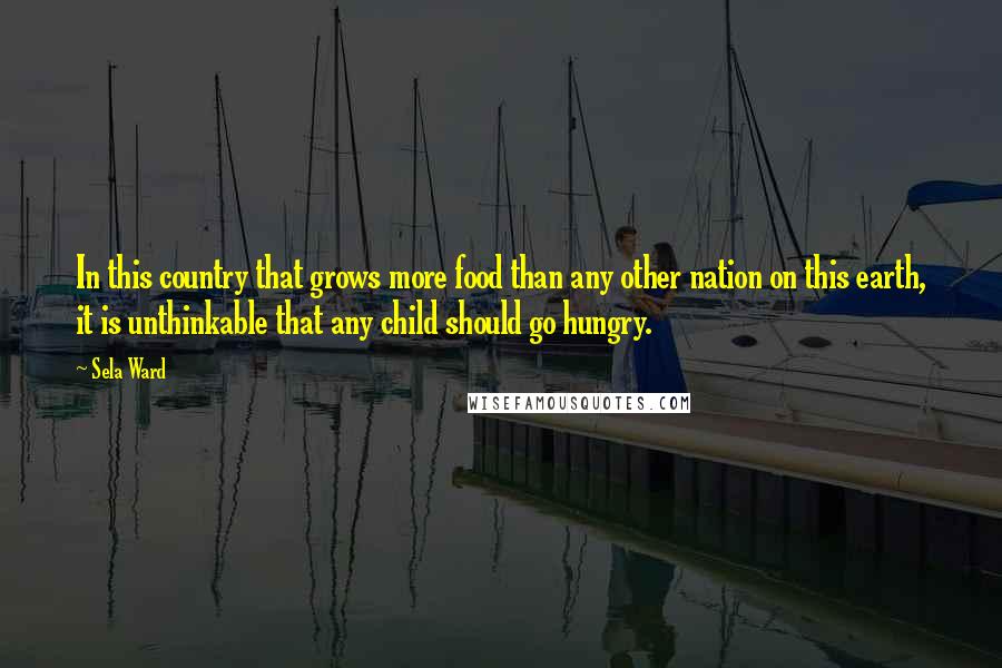 Sela Ward Quotes: In this country that grows more food than any other nation on this earth, it is unthinkable that any child should go hungry.