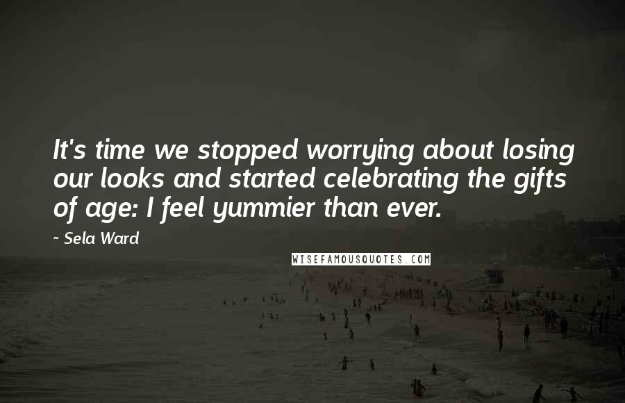 Sela Ward Quotes: It's time we stopped worrying about losing our looks and started celebrating the gifts of age: I feel yummier than ever.