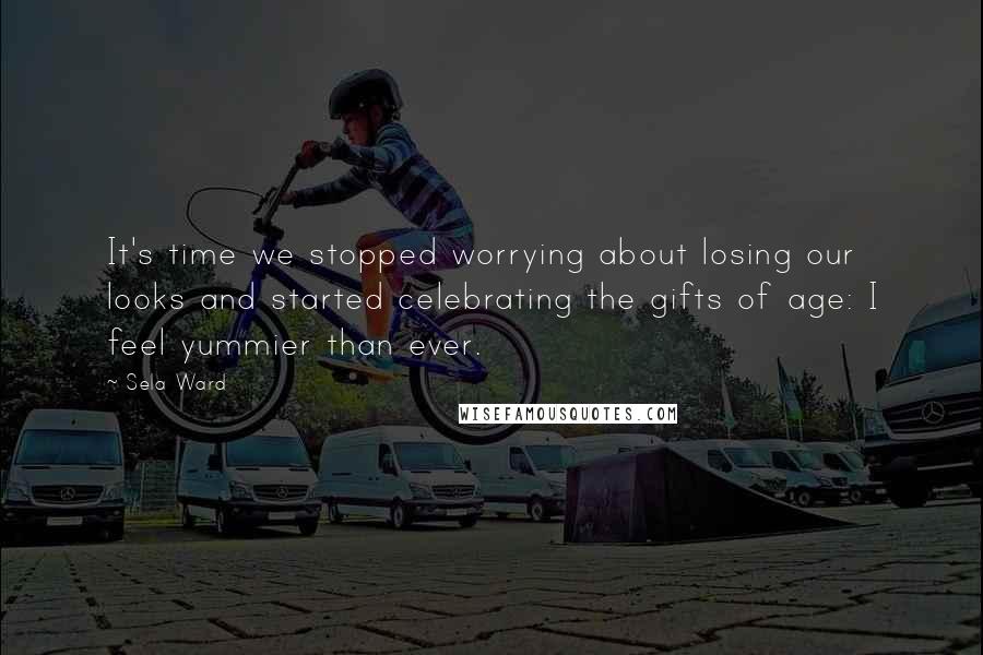 Sela Ward Quotes: It's time we stopped worrying about losing our looks and started celebrating the gifts of age: I feel yummier than ever.